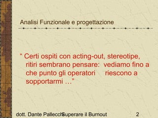 Analisi Funzionale e progettazione

“ Certi ospiti con acting-out, stereotipe,
ritiri sembrano pensare: vediamo fino a
che punto gli operatori riescono a
sopportarmi …”

dott. Dante Pallecchi
Superare il Burnout

2

 