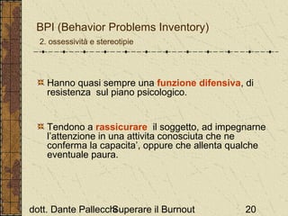 BPI (Behavior Problems Inventory)
2. ossessività e stereotipie

Hanno quasi sempre una funzione difensiva, di
resistenza sul piano psicologico.

Tendono a rassicurare il soggetto, ad impegnarne
l’attenzione in una attivita conosciuta che ne
conferma la capacita’, oppure che allenta qualche
eventuale paura.

dott. Dante Pallecchi
Superare il Burnout

20

 