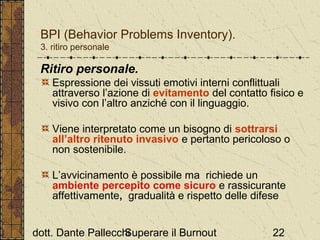 BPI (Behavior Problems Inventory).
3. ritiro personale

Ritiro personale.
Espressione dei vissuti emotivi interni conflittuali
attraverso l’azione di evitamento del contatto fisico e
visivo con l’altro anziché con il linguaggio.
Viene interpretato come un bisogno di sottrarsi
all’altro ritenuto invasivo e pertanto pericoloso o
non sostenibile.
L’avvicinamento è possibile ma richiede un
ambiente percepito come sicuro e rassicurante
affettivamente, gradualità e rispetto delle difese
dott. Dante Pallecchi
Superare il Burnout

22

 
