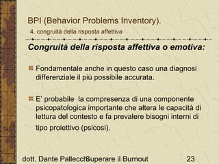 BPI (Behavior Problems Inventory).
4. congruità della risposta affettiva

Congruità della risposta affettiva o emotiva:
Fondamentale anche in questo caso una diagnosi
differenziale il più possibile accurata.
E’ probabile la compresenza di una componente
psicopatologica importante che altera le capacità di
lettura del contesto e fa prevalere bisogni interni di
tipo proiettivo (psicosi).

dott. Dante Pallecchi
Superare il Burnout

23

 