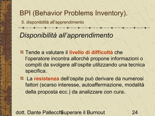 BPI (Behavior Problems Inventory).
5. disponibilità all’apprendimento

Disponibilità all’apprendimento
Tende a valutare il livello di difficoltà che
l’operatore incontra allorchè propone informazioni o
compiti da svolgere all’ospite utilizzando una tecnica
specifica.
La resistenza dell’ospite può derivare da numerosi
fattori (scarso interesse, autoaffermazione, modalità
della proposta ecc.) da analizzare con cura.

dott. Dante Pallecchi
Superare il Burnout

24

 