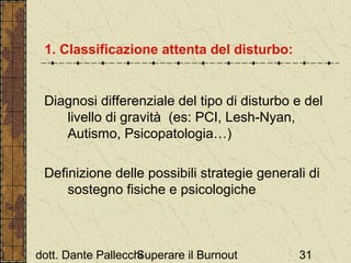 1. Classificazione attenta del disturbo:

Diagnosi differenziale del tipo di disturbo e del
livello di gravità (es: PCI, Lesh-Nyan,
Autismo, Psicopatologia…)
Definizione delle possibili strategie generali di
sostegno fisiche e psicologiche

dott. Dante Pallecchi
Superare il Burnout

31

 