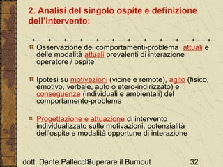 2. Analisi del singolo ospite e definizione
dell’intervento:
Osservazione dei comportamenti-problema attuali e
delle modalità attuali prevalenti di interazione
operatore / ospite
Ipotesi su motivazioni (vicine e remote), agito (fisico,
emotivo, verbale, auto o etero-indirizzato) e
conseguenze (individuali e ambientali) del
comportamento-problema
Progettazione e attuazione di intervento
individualizzato sulle motivazioni, potenzialità
dell’ospite e modalità opportune di interazione

dott. Dante Pallecchi
Superare il Burnout

32

 