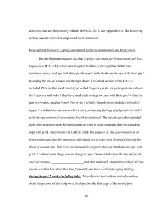 86
constructs that are theoretically related; DeVellis, 2017; see Appendix G). The following
section provides a brief description of each instrument.
Development Measure: Coping Assessment for Bereavement and Loss Experiences
The development measure was the Coping Assessment for Bereavement and Loss
Experiences (CABLE), which was designed to identify the cognitive, behavioral,
emotional, social, and spiritual strategies bereaved individuals use to cope with their grief
following the loss of a loved one through death. The initial version of the CABLE
included 89 items that used Likert-type verbal frequency scale for participants to indicate
the frequency with which they have used each strategy to cope with their grief within the
past two weeks, ranging from 0 (Never) to 4 (Daily). Sample items include I identified
supportive individuals to turn to when I am experiencing feelings of grief and I attended
grief therapy sessions from a mental health professional. The initial scale also included
eight open-response items for participants to write in other strategies they have used to
cope with grief. Instructions for CABLE read: The purpose of this questionnaire is to
better understand specific strategies individuals use to cope with the grief following the
death of a loved one. This list is not intended to suggest what you should do to cope with
grief. It’s about what things you are doing to cope. Please think about the loss of (loved
one’s first name) ____________________ and then read each statement carefully. Circle
one answer that best describes how frequently you have used each coping strategy
during the past 2 weeks including today. More detailed instructions and information
about the purpose of the study were displayed on the first page of the survey (see
 