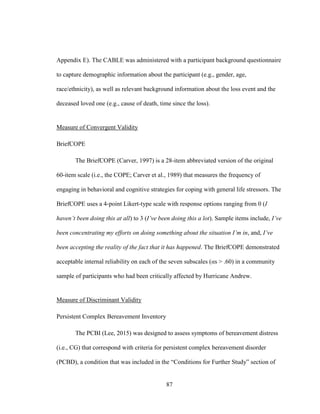 87
Appendix E). The CABLE was administered with a participant background questionnaire
to capture demographic information about the participant (e.g., gender, age,
race/ethnicity), as well as relevant background information about the loss event and the
deceased loved one (e.g., cause of death, time since the loss).
Measure of Convergent Validity
BriefCOPE
The BriefCOPE (Carver, 1997) is a 28-item abbreviated version of the original
60-item scale (i.e., the COPE; Carver et al., 1989) that measures the frequency of
engaging in behavioral and cognitive strategies for coping with general life stressors. The
BriefCOPE uses a 4-point Likert-type scale with response options ranging from 0 (I
haven’t been doing this at all) to 3 (I’ve been doing this a lot). Sample items include, I’ve
been concentrating my efforts on doing something about the situation I’m in, and, I’ve
been accepting the reality of the fact that it has happened. The BriefCOPE demonstrated
acceptable internal reliability on each of the seven subscales (αs > .60) in a community
sample of participants who had been critically affected by Hurricane Andrew.
Measure of Discriminant Validity
Persistent Complex Bereavement Inventory
The PCBI (Lee, 2015) was designed to assess symptoms of bereavement distress
(i.e., CG) that correspond with criteria for persistent complex bereavement disorder
(PCBD), a condition that was included in the “Conditions for Further Study” section of
 