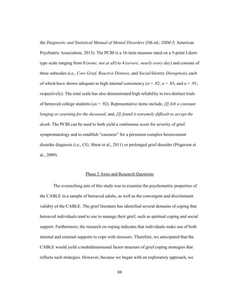 88
the Diagnostic and Statistical Manual of Mental Disorders (5th ed.; DSM-5; American
Psychiatric Association, 2013). The PCBI is a 16-item measure rated on a 5-point Likert-
type scale ranging from 0 (none; not at all) to 4 (severe; nearly every day) and consists of
three subscales (i.e., Core Grief, Reactive Distress, and Social/Identity Disruption), each
of which have shown adequate to high internal consistency (α = .82, α = .83, and α = .91,
respectively). The total scale has also demonstrated high reliability in two distinct trials
of bereaved college students (αs = .92). Representative items include, [I] felt a constant
longing or yearning for the deceased, and, [I] found it extremely difficult to accept the
death. The PCBI can be used to both yield a continuous score for severity of grief
symptomatology and to establish “caseness” for a persistent complex bereavement
disorder diagnosis (i.e., CG, Shear et al., 2011) or prolonged grief disorder (Prigerson et
al., 2009).
Phase 2 Aims and Research Questions
The overarching aim of this study was to examine the psychometric properties of
the CABLE in a sample of bereaved adults, as well as the convergent and discriminant
validity of the CABLE. The grief literature has identified several domains of coping that
bereaved individuals tend to use to manage their grief, such as spiritual coping and social
support. Furthermore, the research on coping indicates that individuals make use of both
internal and external supports to cope with stressors. Therefore, we anticipated that the
CABLE would yield a multidimensional factor structure of grief coping strategies that
reflects such strategies. However, because we began with an exploratory approach, we
 
