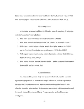 89
did not make assumptions about the number of factors the CABLE would yield or which
items would comprise various factors (Dimitrov, 2012; Mvududu & Sink, 2013).
Research Questions
In this study, we aimed to address the following research questions, all within the
context of a sample of bereaved adults:
1. What is the factor structure of endorsed items on the CABLE?
2. What is the internal consistency of the CABLE and of its individual factors?
3. With respect to discriminant validity, what is the relation between the CABLE
and the Persistent Complex Bereavement Inventory (PCBI; Lee, 2015)?
4. With respect to convergent validity, what is the relation between the CABLE and
the BriefCOPE (Carver, 1997)?
5. What are the relations between bereaved adults’ CABLE scores and their reported
demographic and background data?
Chapter Summary
The purpose of the present study was to develop the CABLE and to assess its
psychometric properties in an international sample of bereaved adults. Chapter Three
discussed our (a) research design, (b) population and sampling procedures, (c) data
collection strategies, (d) procedures for instrument development, (e) instrumentation, and
(f) research aims and hypotheses. Chapter Four presents the results of the present
investigation.
 