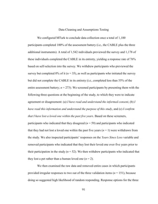91
Data Cleaning and Assumptions Testing
We configured MTurk to conclude data collection once a total of 1,100
participants completed 100% of the assessment battery (i.e., the CABLE plus the three
additional instruments). A total of 1,542 individuals previewed the survey and 1,178 of
these individuals completed the CABLE in its entirety, yielding a response rate of 76%
based on self-selection into the survey. We withdrew participants who previewed the
survey but completed 0% of it (n = 35), as well as participants who initiated the survey
but did not complete the CABLE in its entirety (i.e., completed less than 55% of the
entire assessment battery; n = 273). We screened participants by presenting them with the
following three questions at the beginning of the study, to which they were to indicate
agreement or disagreement: (a) I have read and understand the informed consent, (b) I
have read this information and understand the purpose of this study, and (c) I confirm
that I have lost a loved one within the past five years. Based on these screeners,
participants who indicated that they disagreed (n = 59) and participants who indicated
that they had not lost a loved one within the past five years (n = 1) were withdrawn from
the study. We also inspected participants’ responses on the Years Since Loss variable and
removed participants who indicated that they lost their loved one over five years prior to
their participation in the study (n = 52). We then withdrew participants who indicated that
they lost a pet rather than a human loved one (n = 2).
We then examined the raw data and removed entire cases in which participants
provided irregular responses to two out of the three validation items (n = 151), because
doing so suggested high likelihood of random responding. Response options for the three
 