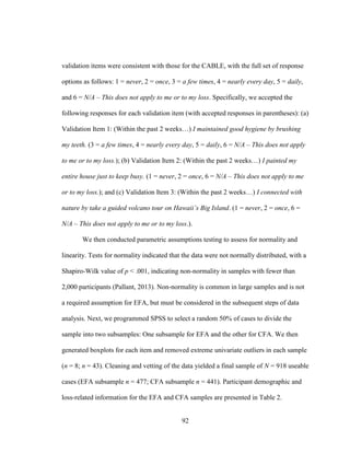 92
validation items were consistent with those for the CABLE, with the full set of response
options as follows: 1 = never, 2 = once, 3 = a few times, 4 = nearly every day, 5 = daily,
and 6 = N/A – This does not apply to me or to my loss. Specifically, we accepted the
following responses for each validation item (with accepted responses in parentheses): (a)
Validation Item 1: (Within the past 2 weeks…) I maintained good hygiene by brushing
my teeth. (3 = a few times, 4 = nearly every day, 5 = daily, 6 = N/A – This does not apply
to me or to my loss.); (b) Validation Item 2: (Within the past 2 weeks…) I painted my
entire house just to keep busy. (1 = never, 2 = once, 6 = N/A – This does not apply to me
or to my loss.); and (c) Validation Item 3: (Within the past 2 weeks…) I connected with
nature by take a guided volcano tour on Hawaii’s Big Island. (1 = never, 2 = once, 6 =
N/A – This does not apply to me or to my loss.).
We then conducted parametric assumptions testing to assess for normality and
linearity. Tests for normality indicated that the data were not normally distributed, with a
Shapiro-Wilk value of p < .001, indicating non-normality in samples with fewer than
2,000 participants (Pallant, 2013). Non-normality is common in large samples and is not
a required assumption for EFA, but must be considered in the subsequent steps of data
analysis. Next, we programmed SPSS to select a random 50% of cases to divide the
sample into two subsamples: One subsample for EFA and the other for CFA. We then
generated boxplots for each item and removed extreme univariate outliers in each sample
(n = 8; n = 43). Cleaning and vetting of the data yielded a final sample of N = 918 useable
cases (EFA subsample n = 477; CFA subsample n = 441). Participant demographic and
loss-related information for the EFA and CFA samples are presented in Table 2.
 