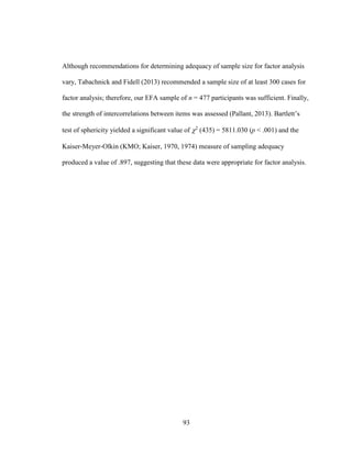 93
Although recommendations for determining adequacy of sample size for factor analysis
vary, Tabachnick and Fidell (2013) recommended a sample size of at least 300 cases for
factor analysis; therefore, our EFA sample of n = 477 participants was sufficient. Finally,
the strength of intercorrelations between items was assessed (Pallant, 2013). Bartlett’s
test of sphericity yielded a significant value of 2
(435) = 5811.030 (p < .001) and the
Kaiser-Meyer-Olkin (KMO; Kaiser, 1970, 1974) measure of sampling adequacy
produced a value of .897, suggesting that these data were appropriate for factor analysis.
 
