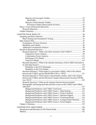 x
Measure of Convergent Validity..................................................................... 87
BriefCOPE .................................................................................................. 87
Measure of Discriminant Validity .................................................................. 87
Persistent Complex Bereavement Inventory............................................... 87
Phase 2 Aims and Research Questions....................................................................... 88
Research Questions............................................................................................... 89
Chapter Summary ....................................................................................................... 89
CHAPTER FOUR: RESULTS ......................................................................................... 90
Sampling and Data Collection .................................................................................... 90
Data Cleaning and Assumptions Testing.............................................................. 91
Data Analysis Plan...................................................................................................... 97
Examination of Factor Structure........................................................................... 97
Reliability and Validity......................................................................................... 98
Additional Correlational Analyses........................................................................ 98
Results by Research Question..................................................................................... 99
Research Question 1. What is the factor structure of the CABLE?...................... 99
Exploratory Factor Analysis ........................................................................... 99
Confirmatory Factor Analysis....................................................................... 112
Preliminary CFA Model ............................................................................... 112
Final CFA Model .......................................................................................... 115
Research Question 2. What is the internal consistency of the CABLE and each of
its individual factors?.......................................................................................... 119
Reliability in the EFA Subsample................................................................. 119
Reliability in the CFA Sample...................................................................... 120
Research Question 3. With respect to convergent validity, what is the relation
between the CABLE and the BriefCOPE (Carver, 1997)?................................. 121
Research Question 4. With respect to discriminant validity, what is the relation
between the CABLE and the Persistent Complex Bereavement Inventory (PCBI;
Lee, 2015)? ......................................................................................................... 124
Research Question 5. What are the relations between bereaved adults’
demographic and background data and their scores on the CABLE and CABLE
subscales?............................................................................................................ 127
Background Predictors and CABLE Total Score ......................................... 129
Background Predictors and CABLE Factor 1. Help-Seeking....................... 132
Background Predictors and CABLE Factor 2. Positive Outlook.................. 133
Background Predictors and CABLE Factor 3. Spiritual Support ................. 134
Background Predictors and CABLE Factor 4. Continuing Bonds ............... 136
Background Predictors and CABLE Factor 5. Compassionate Outreach..... 137
Background Predictors and CABLE Factor 6. Social Support..................... 138
Chapter 4 Summary .................................................................................................. 139
CHAPTER FIVE: DISCUSSION................................................................................... 140
Introduction and Rationale for the Present Study..................................................... 140
Method...................................................................................................................... 142
 