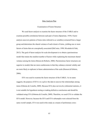 97
Data Analysis Plan
Examination of Factor Structure
We used factor analysis to examine the factor structure of the CABLE and to
examine possible correlations between each pair of items (Spearman, 1939). Factor
analysis uncovers patterns of items (also referred to as variables) extracted from a larger
group and determines the shared variance of each cluster of items, yielding one or more
factors of items that are conceptually associated (DeCoster, 1998; Mvududu & Sink,
2013). The goal of factor analysis for scale development is to obtain a parsimonious
model that retains the smallest number of factors while explaining the maximum shared
variance among the items (Henson & Roberts, 2006). Parsimonious factor structures are
superior to models that are more cumbersome in that they enhance external validity and
are more likely to replicate in future administration of the scale (Henson & Roberts,
2006).
EFA was used to examine the factor structure of the CABLE. As its name
suggests, the purpose of EFA is to explore the data to uncover the relationships among
items (Osborne & Costello, 2009). Because EFA does not involve inferential statistics, it
is not suitable for hypothesis testing or making definitive conclusions and should be
validated using CFA (Osborne & Costello, 2009). Therefore, we used CFA to validate the
EFA model. However, because the EFA and CFA subsamples were selected from the
same overall sample, CFA was used in this study as a means of preliminary cross-
 