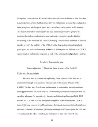 99
background characteristics. We statistically controlled for the influence of time since loss
(i.e., the duration of time that had lapsed between participants’ loss and their participation
in the study) and whether participants were currently receiving mental health services.
The predictor variables we included were race, nationality (which we grouped by
continent due to low membership in some nationality categories), gender, kinship
relationship to the deceased, and cause of death (e.g., natural death, accident). In addition,
in order to verify the usability of the CABLE with a diverse, international sample of
participants, we performed one-way ANOVAs to further parse out differences in CABLE
scores based on participants’ responses to each of the aforementioned predictor variables.
Results by Research Question
Research Question 1. What is the factor structure of the CABLE?
Exploratory Factor Analysis
EFA was used to examine the exploratory factor structure of the data and to
examine the strength of associations between each of the original 89 items of the
CABLE. The data were first cleaned and subjected to assumptions testing to evaluate
their appropriateness for factor analysis. The following assumptions were evaluated: (a)
sampling adequacy, (b) normality, (c) linearity, and (d) multicollinearity (Field, 2013;
Pallant, 2013). A total of 1,100 participants completed all 89 of the original CABLE
items. Following removal of problematic cases during data cleaning, the total sample was
split into a random ~50% of cases, yielding a subsample of 477 participants for EFA and
441 participants for CFA. Therefore, the participant-to-item ratio for EFA was
 
