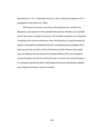 100
approximately 5:1 (i.e., 5 participants for every 1 item), indicating an adequate ratio of
participants to items (Hair et al., 2006).
With respect to linearity, no nonlinear relationships between variables were
detected by visual inspection of the scatterplots for each item. Therefore, we concluded
that the data met the assumption of linearity. The normality assumption was evaluated by
examining (a) the skewness and kurtosis values, (b) histograms, (c) quartile-quartile (Q-
Q) plots, (d) probability-probability (P-P) plots, (e) multicollinearity, (f) Shapiro-Wilk
value, (g) univariate normality, and (h) multivariate normality. Because large sample
sizes can influence skewness and kurtosis estimates (Pallant, 2013), we proceeded to
examine histograms for each item and for the scale as a whole. Non-normal histograms
(i.e., histograms that did not follow a bell-shaped distribution) and Q-Q plots indicated
non-normality. See figures 3 and 4 for examples.
 