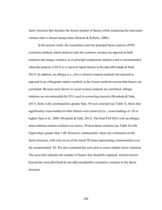 104
factor structure that includes the fewest number of factors while explaining the maximum
variance that is shared among items (Henson & Roberts, 2006).
In the present study, the researchers used the principal factor analysis (PAF)
extraction method, which analyzes only the common variance (as opposed to both
common and unique variance, as in principal components analysis) and is recommended
when the purpose of EFA is to uncover latent factors in the data (Mvududu & Sink,
2013). In addition, an oblique (i.e., direct oblimin) rotation method was selected as
opposed to an orthogonal rotation method, as the former methods assume that factors are
correlated. Because most factors in social science research are correlated, oblique
rotations are recommended for EFA used in counseling research (Mvududu & Sink,
2013). Items with communalities greater than .30 were retained (see Table 3). Items that
significantly cross-loaded on other factors were removed (i.e., cross-loadings of .30 or
higher; Hair et al., 2006; Mvududu & Sink, 2013). The final PAF EFA with an oblique,
direct oblimin rotation yielded a six-factor, 30-item factor solution (see Table 4) with
Eigenvalues greater than 1.00. However, communality values are a limitation of the
factor structure, with only seven of the initial 30 items representing communalities over
the recommended .50. We also examined the scree plot to cross-validate factor selection.
The scree plot indicates the number of factors that should be captured, wherein factors
beyond the scree plot bend do not add considerable cumulative variance to the factor
structure.
 