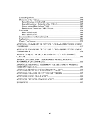 xi
Research Questions................................................................................................... 144
Discussion of the Findings........................................................................................ 145
Factor Structure of the CABLE .......................................................................... 145
Internal Consistency Reliability of the CABLE ................................................. 147
Convergent and Discriminant Validity............................................................... 148
Demographic Factors and CABLE Scores ......................................................... 151
Limitations................................................................................................................ 154
Phase 1 Limitations............................................................................................. 154
Phase 2 Limitations............................................................................................. 155
Recommendations for Future Research.................................................................... 157
Implications............................................................................................................... 159
Chapter Five Summary ............................................................................................. 161
APPENDIX A: UNIVERSITY OF CENTRAL FLORIDA INSTITUTIONAL REVIEW
FORM PHASE I ............................................................................................................. 162
APPENDIX B: UNIVERSITY OF CENTRAL FLORIDA INSTITUTIONAL REVIEW
FORM PHASE II............................................................................................................ 164
APPENDIX C: QUALTRICS EXPLANATION OF STUDY AND INFORMED
CONSENT...................................................................................................................... 166
APPENDIX D: PARTICIPANT DEMOGRAPHIC AND BACKGROUND
INFORMATION QUESTIONNAIRE ........................................................................... 171
APPENDIX E: THE COPING ASSESSMENT FOR BEREVEMENT AND LOSS
EXPERIENCES (CABLE)............................................................................................. 178
APPENDIX F: MEASURE OF DISCRIMINANT VALIDITY.................................... 185
APPENDIX G: MEASURE OF CONVERGENT VALIDITY ..................................... 187
APPENDIX H: FOCUS GROUP SCRIPT..................................................................... 189
APPENDIX I: PROTOCOL ANALYSIS SCRIPT........................................................ 192
REFERENCES ............................................................................................................... 195
 