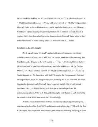 120
factors: (a) Help-Seeking, α = .85; (b) Positive Outlook, α = .77; (c) Spiritual Support, α
= .86; (d) Continuing Bonds, α = .79; and (e) Social Support, α = .75. The Compassionate
Outreach factor performed below the acceptable level of reliability at α = .69. However,
Cronbach’s alpha is directly influenced by the number of items on a scale (Crocker &
Algina, 2008); thus, low reliability for the Compassionate Outreach factor might be due
to the low number of items loading above .35 on this factor (i.e., 3 items).
Reliability in the CFA Sample
Next, we calculated Cronbach’s alphas (α) to assess the internal consistency
reliability of the confirmed model with the CFA sample. Good internal consistency was
found among the 28 items in the CFA sample (n = 441; α = .89). Five of the six factors
yielded adequate to good internal consistency: (a) Help-Seeking, α = .84; (b) Positive
Outlook, α = .78; (c) Spiritual Support, α = .86; (d) Continuing Bonds, α = .76; and (e)
Social Support, α = .74. Consistent with the EFA sample, the Compassionate Outreach
factor performed below the acceptable level of reliability at α = .66. However, we chose
to retain the Compassionate Outreach factor because it met all other predetermined
criteria for EFA (i.e., Eigenvalue above 1.0, target factor loadings above .35,
communalities above .40 for each item, and meaningful contribution of each item to the
factor and to the CABLE as a whole [i.e., face validity]).
We also calculated Cronbach’s alphas for measures of convergent validity (i.e.,
adaptive subscales of the BriefCOPE) and discriminant validity (i.e., PCBI) with the final
CFA sample. The BriefCOPE demonstrated good internal consistency reliability in terms
 