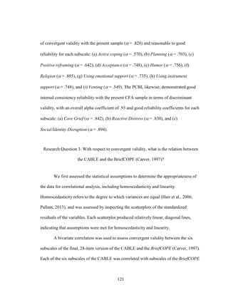 121
of convergent validity with the present sample ( = .828) and reasonable to good
reliability for each subscale: (a) Active coping ( = .570), (b) Planning ( = .703), (c)
Positive reframing ( = .642), (d) Acceptance ( = .748), (e) Humor ( = .756), (f)
Religion ( = .885), (g) Using emotional support ( = .735), (h) Using instrument
support ( = .748), and (i) Venting ( = .549). The PCBI, likewise, demonstrated good
internal consistency reliability with the present CFA sample in terms of discriminant
validity, with an overall alpha coefficient of .93 and good reliability coefficients for each
subscale: (a) Core Grief ( = .842), (b) Reactive Distress ( = .830), and (c)
Social/Identity Disruption ( = .894).
Research Question 3. With respect to convergent validity, what is the relation between
the CABLE and the BriefCOPE (Carver, 1997)?
We first assessed the statistical assumptions to determine the appropriateness of
the data for correlational analysis, including homoscedasticity and linearity.
Homoscedasticity refers to the degree to which variances are equal (Hair et al., 2006;
Pallant, 2013), and was assessed by inspecting the scatterplots of the standardized
residuals of the variables. Each scatterplot produced relatively linear, diagonal lines,
indicating that assumptions were met for homoscedasticity and linearity.
A bivariate correlation was used to assess convergent validity between the six
subscales of the final, 28-item version of the CABLE and the BriefCOPE (Carver, 1997).
Each of the six subscales of the CABLE was correlated with subscales of the BriefCOPE
 