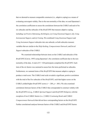 122
that we deemed to measure comparable constructs (i.e., adaptive coping) as a means of
evaluating convergent validity. Due to the non-normality of the data, we used Spearman’s
rho correlation coefficients to assess the correlations between the CABLE and each of its
six subscales and the subscales of the BriefCOPE that measure adaptive coping,
including: (a) Positive Reframing, (b) Religion, (c) Using Emotional Support, (d), Using
Instrumental Support, and (e) Venting. We combined Using Emotional Support and
Using Instrument Support subscales into one subscale, as both subscales measure
variables that are similar to the Help-Seeking, Compassionate Outreach, and Social
Support subscales of the CABLE.
We examined relationships between items on the CABLE and subscales of the
BriefCOPE (Carver, 1997) using Spearman’s rho correlation coefficient due to the non-
normality of the data. A total of N = 424 participants completed the BriefCOPE. Each
item of the six factors was summed to assess how the items performed as subscales.
Furthermore, we summed items of the BriefCOPE that measure adaptive coping to
produce a total score. The CABLE total scale revealed a significant, positive correlation
with the total of the five subscales of the BriefCOPE, such that higher scores on the
CABLE yielded higher BriefCOPE scores (r = .589, p < .001). We also examined
correlations between factors of the CABLE that corresponded in construct validity with
the BriefCOPE in (e.g., CABLE Spiritual Support and BriefCOPE Religion), with the
exception of two CABLE factors (i.e., CABLE Continuing Bonds and CABLE
Compassionate Outreach) that did not have corresponding factors on the BriefCOPE.
Further correlational analyses between factors of the CABLE and BriefCOPE factors
 