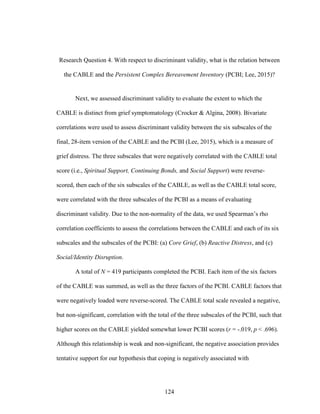 124
Research Question 4. With respect to discriminant validity, what is the relation between
the CABLE and the Persistent Complex Bereavement Inventory (PCBI; Lee, 2015)?
Next, we assessed discriminant validity to evaluate the extent to which the
CABLE is distinct from grief symptomatology (Crocker & Algina, 2008). Bivariate
correlations were used to assess discriminant validity between the six subscales of the
final, 28-item version of the CABLE and the PCBI (Lee, 2015), which is a measure of
grief distress. The three subscales that were negatively correlated with the CABLE total
score (i.e., Spiritual Support, Continuing Bonds, and Social Support) were reverse-
scored, then each of the six subscales of the CABLE, as well as the CABLE total score,
were correlated with the three subscales of the PCBI as a means of evaluating
discriminant validity. Due to the non-normality of the data, we used Spearman’s rho
correlation coefficients to assess the correlations between the CABLE and each of its six
subscales and the subscales of the PCBI: (a) Core Grief, (b) Reactive Distress, and (c)
Social/Identity Disruption.
A total of N = 419 participants completed the PCBI. Each item of the six factors
of the CABLE was summed, as well as the three factors of the PCBI. CABLE factors that
were negatively loaded were reverse-scored. The CABLE total scale revealed a negative,
but non-significant, correlation with the total of the three subscales of the PCBI, such that
higher scores on the CABLE yielded somewhat lower PCBI scores (r = -.019, p < .696).
Although this relationship is weak and non-significant, the negative association provides
tentative support for our hypothesis that coping is negatively associated with
 