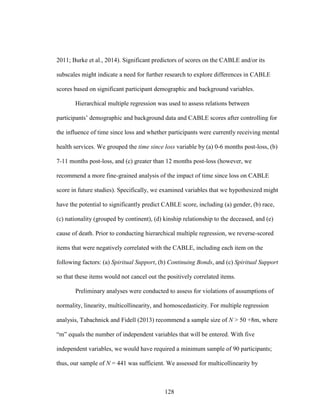 128
2011; Burke et al., 2014). Significant predictors of scores on the CABLE and/or its
subscales might indicate a need for further research to explore differences in CABLE
scores based on significant participant demographic and background variables.
Hierarchical multiple regression was used to assess relations between
participants’ demographic and background data and CABLE scores after controlling for
the influence of time since loss and whether participants were currently receiving mental
health services. We grouped the time since loss variable by (a) 0-6 months post-loss, (b)
7-11 months post-loss, and (c) greater than 12 months post-loss (however, we
recommend a more fine-grained analysis of the impact of time since loss on CABLE
score in future studies). Specifically, we examined variables that we hypothesized might
have the potential to significantly predict CABLE score, including (a) gender, (b) race,
(c) nationality (grouped by continent), (d) kinship relationship to the deceased, and (e)
cause of death. Prior to conducting hierarchical multiple regression, we reverse-scored
items that were negatively correlated with the CABLE, including each item on the
following factors: (a) Spiritual Support, (b) Continuing Bonds, and (c) Spiritual Support
so that these items would not cancel out the positively correlated items.
Preliminary analyses were conducted to assess for violations of assumptions of
normality, linearity, multicollinearity, and homoscedasticity. For multiple regression
analysis, Tabachnick and Fidell (2013) recommend a sample size of N > 50 +8m, where
“m” equals the number of independent variables that will be entered. With five
independent variables, we would have required a minimum sample of 90 participants;
thus, our sample of N = 441 was sufficient. We assessed for multicollinearity by
 