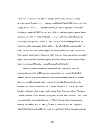 130
F (19, 410) = 1.474, p = .090. The two control variables (i.e., time since loss and
receiving mental health services) explained an additional 4% in CABLE score, ΔR2
.041,
∆F (16, 410) = 1.31, p = .323. In the final model, the only independent variables that
significantly predicted CABLE scores were ethnicity, with participants reporting Native
American ( = .109, p = .030) or Other ( = .148, p = .039) racial/ethnic background
accounting for the greatest variance in CABLE score. Cohen’s (1988) guidelines for
interpreting effect size suggest that the effects of the selected independent variables on
CABLE scores were small, indicating that the influence of race on CABLE scores had
little practical significance in the present study. However, further research is warranted to
explore multicultural differences in coping, particularly among those who identified as
Native American or Other (e.g., Native Hawaiian/Pacific Islander).
In order to further parse out differences in CABLE total score based on
participant demographic and background characteristics, we conducted individual
ANOVA tests for each predictor variable that we included in the hierarchical multiple
regression model (i.e., gender, race, continent of origin, kinship relationship to the
deceased, and cause of death). First, we examined differences in CABLE total score
based on participant ethnic group, which included Asian American, African American,
Latino/a American, Native American, European American, and American – Other. There
was a statistically significant difference in CABLE total score based on participant
ethnicity F (5, 433) = 6.07, p < .001, ηp
2
= 0.06. A Bonferroni post hoc comparison
indicated that the mean CABLE total score was significantly higher for Asian American
 