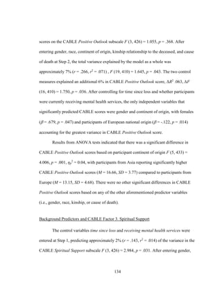 134
scores on the CABLE Positive Outlook subscale F (3, 426) = 1.055, p = .368. After
entering gender, race, continent of origin, kinship relationship to the deceased, and cause
of death at Step 2, the total variance explained by the model as a whole was
approximately 7% (r = .266, r2
= .071) , F (19, 410) = 1.645, p = .043. The two control
measures explained an additional 6% in CABLE Positive Outlook score, ΔR2
.063, ∆F
(16, 410) = 1.750, p = .036. After controlling for time since loss and whether participants
were currently receiving mental health services, the only independent variables that
significantly predicted CABLE scores were gender and continent of origin, with females
( = .679, p = .047) and participants of European national origin ( = -.122, p = .014)
accounting for the greatest variance in CABLE Positive Outlook score.
Results from ANOVA tests indicated that there was a significant difference in
CABLE Positive Outlook scores based on participant continent of origin F (5, 433) =
4.006, p = .001, ηp
2
= 0.04, with participants from Asia reporting significantly higher
CABLE Positive Outlook scores (M = 16.66, SD = 3.77) compared to participants from
Europe (M = 13.15, SD = 4.68). There were no other significant differences in CABLE
Positive Outlook scores based on any of the other aforementioned predictor variables
(i.e., gender, race, kinship, or cause of death).
Background Predictors and CABLE Factor 3. Spiritual Support
The control variables time since loss and receiving mental health services were
entered at Step 1, predicting approximately 2% (r = .143, r2
= .014) of the variance in the
CABLE Spiritual Support subscale F (3, 426) = 2.984, p = .031. After entering gender,
 