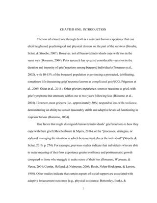 1
CHAPTER ONE: INTRODUCTION
The loss of a loved one through death is a universal human experience that can
elicit heightened psychological and physical distress on the part of the survivor (Stroebe,
Schut, & Stroebe, 2007). However, not all bereaved individuals cope with loss in the
same way (Bonanno, 2004). Prior research has revealed considerable variation in the
duration and intensity of grief reactions among bereaved individuals (Bonanno et al.,
2002), with 10-15% of the bereaved population experiencing a protracted, debilitating,
sometimes life-threatening grief response known as complicated grief (CG; Prigerson et
al., 2009; Shear et al., 2011). Other grievers experience common reactions to grief, with
grief symptoms that attenuate within one to two years following loss (Bonanno et al.,
2004). However, most grievers (i.e., approximately 50%) respond to loss with resilience,
demonstrating an ability to sustain reasonably stable and adaptive levels of functioning in
response to loss (Bonanno, 2004).
One factor that might distinguish bereaved individuals’ grief reactions is how they
cope with their grief (Meichenbaum & Myers, 2016), or the “processes, strategies, or
styles of managing the situation in which bereavement places the individual” (Stroebe &
Schut, 2010, p. 274). For example, previous studies indicate that individuals who are able
to make meaning of their loss experience greater resilience and posttraumatic growth
compared to those who struggle to make sense of their loss (Bonanno, Wortman, &
Nesse, 2004; Currier, Holland, & Neimeyer, 2006; Davis, Nolen-Hoeksema, & Larson,
1998). Other studies indicate that certain aspects of social support are associated with
adaptive bereavement outcomes (e.g., physical assistance; Bottomley, Burke, &
 