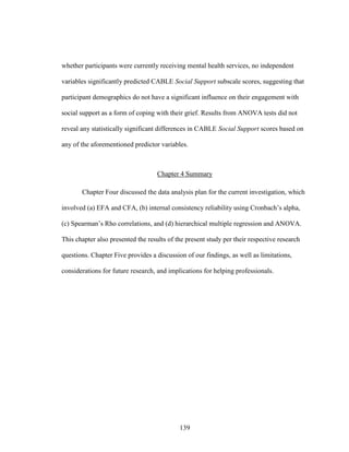 139
whether participants were currently receiving mental health services, no independent
variables significantly predicted CABLE Social Support subscale scores, suggesting that
participant demographics do not have a significant influence on their engagement with
social support as a form of coping with their grief. Results from ANOVA tests did not
reveal any statistically significant differences in CABLE Social Support scores based on
any of the aforementioned predictor variables.
Chapter 4 Summary
Chapter Four discussed the data analysis plan for the current investigation, which
involved (a) EFA and CFA, (b) internal consistency reliability using Cronbach’s alpha,
(c) Spearman’s Rho correlations, and (d) hierarchical multiple regression and ANOVA.
This chapter also presented the results of the present study per their respective research
questions. Chapter Five provides a discussion of our findings, as well as limitations,
considerations for future research, and implications for helping professionals.
 