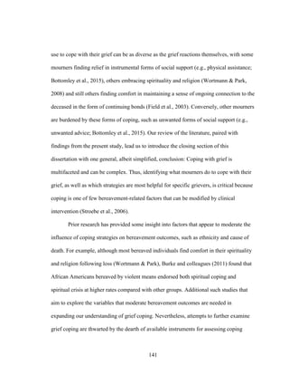 141
use to cope with their grief can be as diverse as the grief reactions themselves, with some
mourners finding relief in instrumental forms of social support (e.g., physical assistance;
Bottomley et al., 2015), others embracing spirituality and religion (Wortmann & Park,
2008) and still others finding comfort in maintaining a sense of ongoing connection to the
deceased in the form of continuing bonds (Field et al., 2003). Conversely, other mourners
are burdened by these forms of coping, such as unwanted forms of social support (e.g.,
unwanted advice; Bottomley et al., 2015). Our review of the literature, paired with
findings from the present study, lead us to introduce the closing section of this
dissertation with one general, albeit simplified, conclusion: Coping with grief is
multifaceted and can be complex. Thus, identifying what mourners do to cope with their
grief, as well as which strategies are most helpful for specific grievers, is critical because
coping is one of few bereavement-related factors that can be modified by clinical
intervention (Stroebe et al., 2006).
Prior research has provided some insight into factors that appear to moderate the
influence of coping strategies on bereavement outcomes, such as ethnicity and cause of
death. For example, although most bereaved individuals find comfort in their spirituality
and religion following loss (Wortmann & Park), Burke and colleagues (2011) found that
African Americans bereaved by violent means endorsed both spiritual coping and
spiritual crisis at higher rates compared with other groups. Additional such studies that
aim to explore the variables that moderate bereavement outcomes are needed in
expanding our understanding of grief coping. Nevertheless, attempts to further examine
grief coping are thwarted by the dearth of available instruments for assessing coping
 