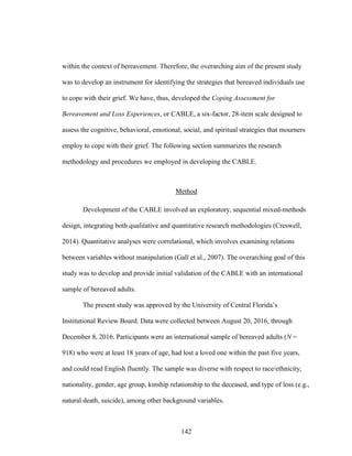 142
within the context of bereavement. Therefore, the overarching aim of the present study
was to develop an instrument for identifying the strategies that bereaved individuals use
to cope with their grief. We have, thus, developed the Coping Assessment for
Bereavement and Loss Experiences, or CABLE, a six-factor, 28-item scale designed to
assess the cognitive, behavioral, emotional, social, and spiritual strategies that mourners
employ to cope with their grief. The following section summarizes the research
methodology and procedures we employed in developing the CABLE.
Method
Development of the CABLE involved an exploratory, sequential mixed-methods
design, integrating both qualitative and quantitative research methodologies (Creswell,
2014). Quantitative analyses were correlational, which involves examining relations
between variables without manipulation (Gall et al., 2007). The overarching goal of this
study was to develop and provide initial validation of the CABLE with an international
sample of bereaved adults.
The present study was approved by the University of Central Florida’s
Institutional Review Board. Data were collected between August 20, 2016, through
December 8, 2016. Participants were an international sample of bereaved adults (N =
918) who were at least 18 years of age, had lost a loved one within the past five years,
and could read English fluently. The sample was diverse with respect to race/ethnicity,
nationality, gender, age group, kinship relationship to the deceased, and type of loss (e.g.,
natural death, suicide), among other background variables.
 