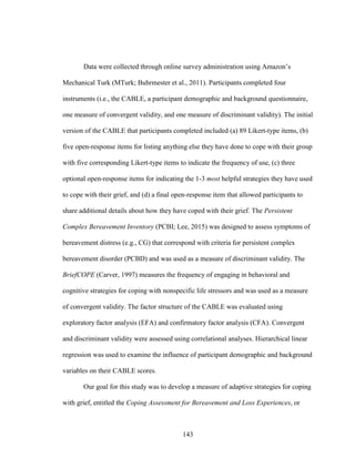 143
Data were collected through online survey administration using Amazon’s
Mechanical Turk (MTurk; Buhrmester et al., 2011). Participants completed four
instruments (i.e., the CABLE, a participant demographic and background questionnaire,
one measure of convergent validity, and one measure of discriminant validity). The initial
version of the CABLE that participants completed included (a) 89 Likert-type items, (b)
five open-response items for listing anything else they have done to cope with their group
with five corresponding Likert-type items to indicate the frequency of use, (c) three
optional open-response items for indicating the 1-3 most helpful strategies they have used
to cope with their grief, and (d) a final open-response item that allowed participants to
share additional details about how they have coped with their grief. The Persistent
Complex Bereavement Inventory (PCBI; Lee, 2015) was designed to assess symptoms of
bereavement distress (e.g., CG) that correspond with criteria for persistent complex
bereavement disorder (PCBD) and was used as a measure of discriminant validity. The
BriefCOPE (Carver, 1997) measures the frequency of engaging in behavioral and
cognitive strategies for coping with nonspecific life stressors and was used as a measure
of convergent validity. The factor structure of the CABLE was evaluated using
exploratory factor analysis (EFA) and confirmatory factor analysis (CFA). Convergent
and discriminant validity were assessed using correlational analyses. Hierarchical linear
regression was used to examine the influence of participant demographic and background
variables on their CABLE scores.
Our goal for this study was to develop a measure of adaptive strategies for coping
with grief, entitled the Coping Assessment for Bereavement and Loss Experiences, or
 