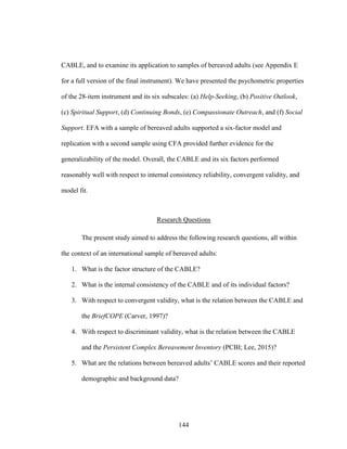 144
CABLE, and to examine its application to samples of bereaved adults (see Appendix E
for a full version of the final instrument). We have presented the psychometric properties
of the 28-item instrument and its six subscales: (a) Help-Seeking, (b) Positive Outlook,
(c) Spiritual Support, (d) Continuing Bonds, (e) Compassionate Outreach, and (f) Social
Support. EFA with a sample of bereaved adults supported a six-factor model and
replication with a second sample using CFA provided further evidence for the
generalizability of the model. Overall, the CABLE and its six factors performed
reasonably well with respect to internal consistency reliability, convergent validity, and
model fit.
Research Questions
The present study aimed to address the following research questions, all within
the context of an international sample of bereaved adults:
1. What is the factor structure of the CABLE?
2. What is the internal consistency of the CABLE and of its individual factors?
3. With respect to convergent validity, what is the relation between the CABLE and
the BriefCOPE (Carver, 1997)?
4. With respect to discriminant validity, what is the relation between the CABLE
and the Persistent Complex Bereavement Inventory (PCBI; Lee, 2015)?
5. What are the relations between bereaved adults’ CABLE scores and their reported
demographic and background data?
 