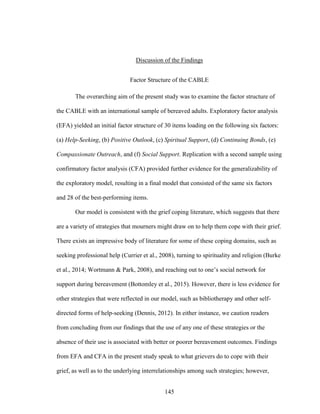145
Discussion of the Findings
Factor Structure of the CABLE
The overarching aim of the present study was to examine the factor structure of
the CABLE with an international sample of bereaved adults. Exploratory factor analysis
(EFA) yielded an initial factor structure of 30 items loading on the following six factors:
(a) Help-Seeking, (b) Positive Outlook, (c) Spiritual Support, (d) Continuing Bonds, (e)
Compassionate Outreach, and (f) Social Support. Replication with a second sample using
confirmatory factor analysis (CFA) provided further evidence for the generalizability of
the exploratory model, resulting in a final model that consisted of the same six factors
and 28 of the best-performing items.
Our model is consistent with the grief coping literature, which suggests that there
are a variety of strategies that mourners might draw on to help them cope with their grief.
There exists an impressive body of literature for some of these coping domains, such as
seeking professional help (Currier et al., 2008), turning to spirituality and religion (Burke
et al., 2014; Wortmann & Park, 2008), and reaching out to one’s social network for
support during bereavement (Bottomley et al., 2015). However, there is less evidence for
other strategies that were reflected in our model, such as bibliotherapy and other self-
directed forms of help-seeking (Dennis, 2012). In either instance, we caution readers
from concluding from our findings that the use of any one of these strategies or the
absence of their use is associated with better or poorer bereavement outcomes. Findings
from EFA and CFA in the present study speak to what grievers do to cope with their
grief, as well as to the underlying interrelationships among such strategies; however,
 