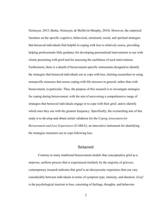 2
Neimeyer, 2015; Burke, Neimeyer, & McDevitt-Murphy, 2010). However, the empirical
literature on the specific cognitive, behavioral, emotional, social, and spiritual strategies
that bereaved individuals find helpful in coping with loss is relatively scarce, providing
helping professionals little guidance for developing personalized interventions to use with
clients presenting with grief and for assessing the usefulness of such interventions.
Furthermore, there is a dearth of bereavement-specific instruments designed to identify
the strategies that bereaved individuals use to cope with loss, limiting researchers to using
nonspecific measures that assess coping with life stressors in general, rather than with
bereavement, in particular. Thus, the purpose of this research is to investigate strategies
for coping during bereavement, with the aim of uncovering a comprehensive range of
strategies that bereaved individuals engage in to cope with their grief, and to identify
which ones they use with the greatest frequency. Specifically, the overarching aim of this
study is to develop and obtain initial validation for the Coping Assessment for
Bereavement and Loss Experiences (CABLE), an innovative instrument for identifying
the strategies mourners use to cope following loss.
Background
Contrary to many traditional bereavement models that conceptualize grief as a
stepwise, uniform process that is experienced similarly by the majority of grievers,
contemporary research indicates that grief is an idiosyncratic experience that can vary
considerably between individuals in terms of symptom type, intensity, and duration. Grief
is the psychological reaction to loss, consisting of feelings, thoughts, and behaviors
 