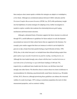146
these analyses alone cannot speak to whether the strategies are adaptive or maladaptive,
or for whom. Although our correlational analyses between CABLE subscales and the
Persistent Complex Bereavement Inventory (PCBI; Lee, 2015) offer preliminary insight
into the helpfulness of certain strategies for adapting to loss, further investigation is
needed to explore variables that moderate the relationship between grief coping
mechanisms and bereavement outcomes.
Although a substantial body of literature supports the factor structure we achieved
through EFA, careful adherence to guidelines for factor analysis in scale development
necessitated our removal of other salient factors that are supported in the literature. For
example, prior studies suggest that there are instances in which it can be helpful for
grievers to take a break from their painful feelings of grief (Stroebe & Schut, 1999,
2010); thus, in the initial item pool, we included items that reflected taking respite from
grief, such as I gave myself a break from my grief by reading, watching movies, etc.
Although this item loaded strongly onto a factor with the item I watched television or
used other forms of technology to cope (with factor loadings of .604 and .701,
respectively), no additional items loaded onto this factor, nor did these items load
strongly onto other factors. We therefore chose to remove those two items in deference to
recommendations for obtaining a psychometrically sound factor structure (e.g., Mvududu
& Sink, 2013). However, although prioritizing these guidelines can enhance the structural
validity of a scale (Loevinger, 1957), doing so sometimes jeopardizes the merit of other
measurement properties, such as construct validity.
 