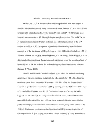 147
Internal Consistency Reliability of the CABLE
Overall, the CABLE and each of its subscales performed well with respect to
internal consistency reliability, using a Cronbach’s alpha () value of .70 as our criterion
for acceptable internal consistency. The initial, 89-item scale (N = 918) yielded good
internal consistency at α = .95. After splitting the sample to perform EFA and CFA, the
30-item exploratory factor structure sustained good internal consistency in the EFA
sample (n = 477;  = .90). Acceptable to good internal consistency was also found
among five of the six factors: (a) Help-Seeking, α = .85; (b) Positive Outlook, α = .77; (c)
Spiritual Support, α = .86; (d) Continuing Bonds, α = .79; and (e) Social Support, α = .75.
Although the Compassionate Outreach subscale performed below the acceptable level of
reliability at α = .69, we attribute this to there being only three items on this subscale
(Crocker & Algina, 2008).
Finally, we calculated Cronbach’s alphas (α) to assess the internal consistency
reliability of the cross-validated model with the CFA sample (n = 441). Good internal
consistency was found among the 28 items (α = .89). Five of the six factors yielded
adequate to good internal consistency: (a) Help-Seeking, α = .84; (b) Positive Outlook, α
= .78; (c) Spiritual Support, α = .86; (d) Continuing Bonds, α = .76; and (e) Social
Support, α = .74. Although the Compassionate Outreach factor performed below the
acceptable level of reliability at α = .66, we chose to retain it because it met all other
predetermined psychometric criteria and contributed meaningfully to the content of the
CABLE. The internal consistency reliability of the CABLE is comparable to that of
existing measures of grief coping, such as the 22-item Inventory of Daily Widowed Life
 