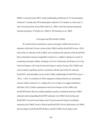 148
(IDWL; Caserta & Lund, 2007), which yielded alpha coefficients of .91 for participants
widowed 2-5 months and .88 for participants widowed 12-15 months, as well as the 11-
item Continuing Bonds Scale (CBS; Field et al., 2003), which has demonstrated good
internal consistency .87 (Field et al., 2003) to .90 (Neimeyer et al., 2006).
Convergent and Discriminant Validity
We used bivariate correlations to assess convergent validity between the six
subscales of the final, 28-item version of the CABLE and the BriefCOPE (Carver, 1997).
Each of the six subscales of the CABLE were correlated with subscales of the BriefCOPE
that we deemed to measure comparable constructs (i.e., adaptive coping) as a means of
evaluating convergent validity, including: (a) Positive Reframing, (b) Religion, (c) Using
Emotional Support, (d) Using Instrumental Support, and (e) Venting. The CABLE total
scale revealed a significant, positive correlation with the total of the five subscales
BriefCOPE, such that higher scores on the CABLE yielded higher BriefCOPE scores (r =
.589, p < .001). A correlation of .589 is adequate to indicate that the two instruments
measure similar constructs (i.e., coping), but is not so high as to suggest redundancy
(DeVellis, 2017). Further examination at the level of factors of the CABLE and
BriefCOPE factors likewise yielded significant, positive correlations between CABLE
subscales and corresponding BriefCOPE subscales: (a) CABLE Help-Seeking and
BriefCOPE Using Emotional Support and Using Instrumental Support (combined
subscales), (b) CABLE Positive Outlook and BriefCOPE Positive Reframing, (c) CABLE
Spiritual Support and BriefCOPE Religion, and (d) CABLE Social Support and
 