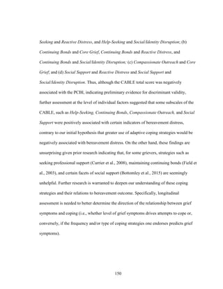 150
Seeking and Reactive Distress, and Help-Seeking and Social/Identity Disruption; (b)
Continuing Bonds and Core Grief, Continuing Bonds and Reactive Distress, and
Continuing Bonds and Social/Identity Disruption; (c) Compassionate Outreach and Core
Grief; and (d) Social Support and Reactive Distress and Social Support and
Social/Identity Disruption. Thus, although the CABLE total score was negatively
associated with the PCBI, indicating preliminary evidence for discriminant validity,
further assessment at the level of individual factors suggested that some subscales of the
CABLE, such as Help-Seeking, Continuing Bonds, Compassionate Outreach, and Social
Support were positively associated with certain indicators of bereavement distress,
contrary to our initial hypothesis that greater use of adaptive coping strategies would be
negatively associated with bereavement distress. On the other hand, these findings are
unsurprising given prior research indicating that, for some grievers, strategies such as
seeking professional support (Currier et al., 2008), maintaining continuing bonds (Field et
al., 2003), and certain facets of social support (Bottomley et al., 2015) are seemingly
unhelpful. Further research is warranted to deepen our understanding of these coping
strategies and their relations to bereavement outcome. Specifically, longitudinal
assessment is needed to better determine the direction of the relationship between grief
symptoms and coping (i.e., whether level of grief symptoms drives attempts to cope or,
conversely, if the frequency and/or type of coping strategies one endorses predicts grief
symptoms).
 