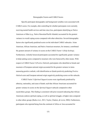 151
Demographic Factors and CABLE Scores
Specific participant demographic and background variables were associated with
CABLE scores. For example, after controlling for whether participants were currently
receiving mental health services and time since loss, participants identifying as Native
American or Other (e.g., Native Hawaiian/Pacific Islander) accounted for the greatest
variance in overall coping scores compared with other ethnicities. Several demographic
factors also significantly predicted scores on the individual CABLE subscales. Asian
American, African American, and Native American mourners, for instance, contributed
the greatest amount of variance in scores on the CABLE Factor 1 (Help-Seeking).
Furthermore, violently bereaved participants accounted for significantly greater variance
in help-seeking scores compared to mourners who were bereaved by other means. With
respect to CABLE Factor 2 (Positive Outlook), participants who identified as female and
mourners of European national origin accounted for the greatest variance in items
measuring positive outlook, with identification as female positively predicting Positive
Outlook score and European national origin negatively predicting scores on this subscale.
CABLE Factor 3 (Spiritual Support) scores were significantly predicted by
ethnicity, nationality, and cause of death, such that African Americans accounted for
greater variance in scores on the Spiritual Support subscale compared to other
racial/ethnic groups. This finding is consistent with prior research indicating that African
Americans endorse spiritual coping, as well as spiritual struggle, at higher rates compared
to other ethnic groups (Burke et al., 2011; Taylor, Chatters, & Levin, 2004). Furthermore,
participants who reported being from the continent of Africa or Asia accounted for
 