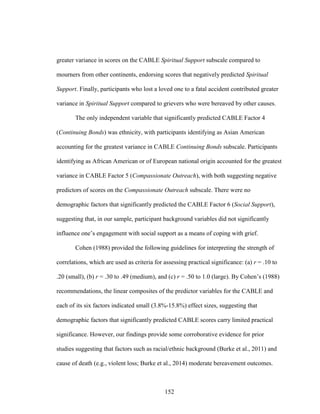 152
greater variance in scores on the CABLE Spiritual Support subscale compared to
mourners from other continents, endorsing scores that negatively predicted Spiritual
Support. Finally, participants who lost a loved one to a fatal accident contributed greater
variance in Spiritual Support compared to grievers who were bereaved by other causes.
The only independent variable that significantly predicted CABLE Factor 4
(Continuing Bonds) was ethnicity, with participants identifying as Asian American
accounting for the greatest variance in CABLE Continuing Bonds subscale. Participants
identifying as African American or of European national origin accounted for the greatest
variance in CABLE Factor 5 (Compassionate Outreach), with both suggesting negative
predictors of scores on the Compassionate Outreach subscale. There were no
demographic factors that significantly predicted the CABLE Factor 6 (Social Support),
suggesting that, in our sample, participant background variables did not significantly
influence one’s engagement with social support as a means of coping with grief.
Cohen (1988) provided the following guidelines for interpreting the strength of
correlations, which are used as criteria for assessing practical significance: (a) r = .10 to
.20 (small), (b) r = .30 to .49 (medium), and (c) r = .50 to 1.0 (large). By Cohen’s (1988)
recommendations, the linear composites of the predictor variables for the CABLE and
each of its six factors indicated small (3.8%-15.8%) effect sizes, suggesting that
demographic factors that significantly predicted CABLE scores carry limited practical
significance. However, our findings provide some corroborative evidence for prior
studies suggesting that factors such as racial/ethnic background (Burke et al., 2011) and
cause of death (e.g., violent loss; Burke et al., 2014) moderate bereavement outcomes.
 