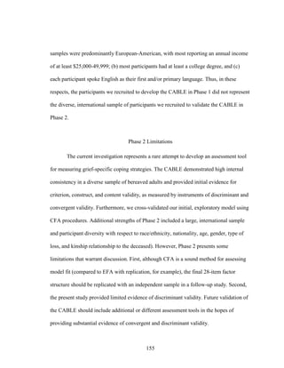 155
samples were predominantly European-American, with most reporting an annual income
of at least $25,000-49,999; (b) most participants had at least a college degree, and (c)
each participant spoke English as their first and/or primary language. Thus, in these
respects, the participants we recruited to develop the CABLE in Phase 1 did not represent
the diverse, international sample of participants we recruited to validate the CABLE in
Phase 2.
Phase 2 Limitations
The current investigation represents a rare attempt to develop an assessment tool
for measuring grief-specific coping strategies. The CABLE demonstrated high internal
consistency in a diverse sample of bereaved adults and provided initial evidence for
criterion, construct, and content validity, as measured by instruments of discriminant and
convergent validity. Furthermore, we cross-validated our initial, exploratory model using
CFA procedures. Additional strengths of Phase 2 included a large, international sample
and participant diversity with respect to race/ethnicity, nationality, age, gender, type of
loss, and kinship relationship to the deceased). However, Phase 2 presents some
limitations that warrant discussion. First, although CFA is a sound method for assessing
model fit (compared to EFA with replication, for example), the final 28-item factor
structure should be replicated with an independent sample in a follow-up study. Second,
the present study provided limited evidence of discriminant validity. Future validation of
the CABLE should include additional or different assessment tools in the hopes of
providing substantial evidence of convergent and discriminant validity.
 