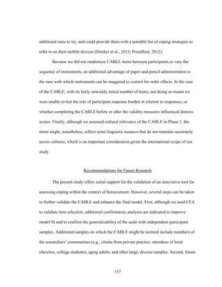 157
additional ones to try, and could provide them with a portable list of coping strategies to
refer to on their mobile devices (Donker et al., 2013; Proudfoot, 2012).
Because we did not randomize CABLE items between participants or vary the
sequence of instruments, an additional advantage of paper-and-pencil administration is
the ease with which instruments can be staggered to control for order effects. In the case
of the CABLE, with its fairly unwieldy initial number of items, not doing so meant we
were unable to test the role of participant response burden in relation to responses, or
whether completing the CABLE before or after the validity measures influenced distress
scores. Finally, although we assessed cultural relevance of the CABLE in Phase 1, the
items might, nonetheless, reflect some linguistic nuances that do not translate accurately
across cultures, which is an important consideration given the international scope of our
study.
Recommendations for Future Research
The present study offers initial support for the validation of an innovative tool for
assessing coping within the context of bereavement. However, several steps can be taken
to further validate the CABLE and enhance the final model. First, although we used CFA
to validate item selection, additional confirmatory analyses are indicated to improve
model fit and to confirm the generalizability of the scale with independent participant
samples. Additional samples on which the CABLE might be normed include members of
the researchers’ communities (e.g., clients from private practice, attendees of local
churches, college students), aging adults, and other large, diverse samples. Second, future
 