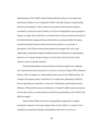 158
administrations of the CABLE should include additional markers of convergent and
discriminant validity to cross-validate the CABLE with other measures of grief coping
and bereavement distress. Third, a follow-up assessment with the present sample is
warranted to examine test-retest reliability, as well as to longitudinally assess prospective
changes in coping. This would allow us to make firmer conclusions about the direction of
the relation between coping and bereavement distress, examining whether the coping
strategies participants endorse predict bereavement outcomes or, conversely, if
participants’ level of bereavement distress predicts the strategies they use to cope.
Additionally, retesting this sample at multiple intervals would guide our understanding
about how or if coping strategies change over time, both across the measure and in
relation to items on specific subscales.
Potential methodological and psychometric directions might involve applying
item response theory (also termed latent trait theory; Crocker & Algina, 2008; Embretson
& Reise, 2013) to enhance our understanding of how items of the CABLE perform. For
example, item response theory would allow us to explore how participants at different
levels of grief distress responded to a given item. Furthermore, generalizability theory
(Brennan, 1992) could be used as an alternative to Cronbach’s alpha to parse out sources
of error and to allow us to make inferences about the generalizability of the CABLE with
different samples.
Future research likely will involve using qualitative approaches to analyze
participants’ responses on the open-response items on the CABLE as a means of cross-
validating our quantitative findings with qualitative data. Once we arrive at a
 