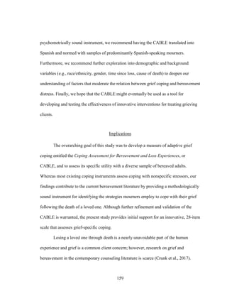 159
psychometrically sound instrument, we recommend having the CABLE translated into
Spanish and normed with samples of predominantly Spanish-speaking mourners.
Furthermore, we recommend further exploration into demographic and background
variables (e.g., race/ethnicity, gender, time since loss, cause of death) to deepen our
understanding of factors that moderate the relation between grief coping and bereavement
distress. Finally, we hope that the CABLE might eventually be used as a tool for
developing and testing the effectiveness of innovative interventions for treating grieving
clients.
Implications
The overarching goal of this study was to develop a measure of adaptive grief
coping entitled the Coping Assessment for Bereavement and Loss Experiences, or
CABLE, and to assess its specific utility with a diverse sample of bereaved adults.
Whereas most existing coping instruments assess coping with nonspecific stressors, our
findings contribute to the current bereavement literature by providing a methodologically
sound instrument for identifying the strategies mourners employ to cope with their grief
following the death of a loved one. Although further refinement and validation of the
CABLE is warranted, the present study provides initial support for an innovative, 28-item
scale that assesses grief-specific coping.
Losing a loved one through death is a nearly unavoidable part of the human
experience and grief is a common client concern; however, research on grief and
bereavement in the contemporary counseling literature is scarce (Crunk et al., 2017).
 