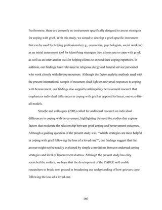 160
Furthermore, there are currently no instruments specifically designed to assess strategies
for coping with grief. With this study, we aimed to develop a grief-specific instrument
that can be used by helping professionals (e.g., counselors, psychologists, social workers)
as an initial assessment tool for identifying strategies their clients use to cope with grief,
as well as an intervention tool for helping clients to expand their coping repertoire. In
addition, our findings have relevance to religious clergy and funeral service personnel
who work closely with diverse mourners. Although the factor analytic methods used with
the present international sample of mourners shed light on universal responses to coping
with bereavement, our findings also support contemporary bereavement research that
emphasizes individual differences in coping with grief as opposed to linear, one-size-fits-
all models.
Stroebe and colleagues (2006) called for additional research on individual
differences in coping with bereavement, highlighting the need for studies that explore
factors that moderate the relationship between grief coping and bereavement outcomes.
Although a guiding question of the present study was, “Which strategies are most helpful
in coping with grief following the loss of a loved one?”, our findings suggest that the
answer might not be readily explained by simple correlations between endorsed coping
strategies and level of bereavement distress. Although the present study has only
scratched the surface, we hope that the development of the CABLE will enable
researchers to break new ground in broadening our understanding of how grievers cope
following the loss of a loved one.
 