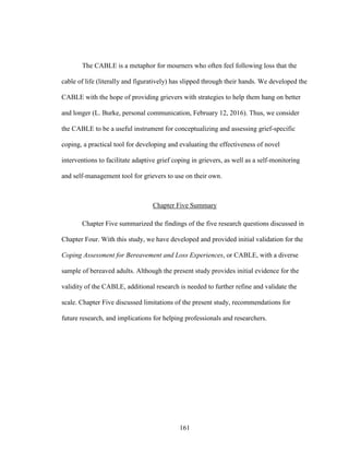 161
The CABLE is a metaphor for mourners who often feel following loss that the
cable of life (literally and figuratively) has slipped through their hands. We developed the
CABLE with the hope of providing grievers with strategies to help them hang on better
and longer (L. Burke, personal communication, February 12, 2016). Thus, we consider
the CABLE to be a useful instrument for conceptualizing and assessing grief-specific
coping, a practical tool for developing and evaluating the effectiveness of novel
interventions to facilitate adaptive grief coping in grievers, as well as a self-monitoring
and self-management tool for grievers to use on their own.
Chapter Five Summary
Chapter Five summarized the findings of the five research questions discussed in
Chapter Four. With this study, we have developed and provided initial validation for the
Coping Assessment for Bereavement and Loss Experiences, or CABLE, with a diverse
sample of bereaved adults. Although the present study provides initial evidence for the
validity of the CABLE, additional research is needed to further refine and validate the
scale. Chapter Five discussed limitations of the present study, recommendations for
future research, and implications for helping professionals and researchers.
 