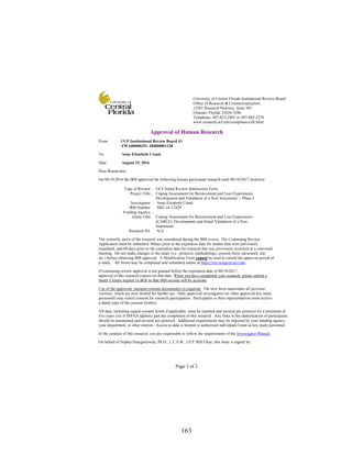 163
Page 1 of 2
Approval of Human Research
From: UCF Institutional Review Board #1
FWA00000351, IRB00001138
To: Anne Elizabeth Crunk
Date: August 19, 2016
Dear Researcher:
On 08/19/2016 the IRB approved the following human participant research until 08/18/2017 inclusive:
Type of Review: UCF Initial Review Submission Form
Project Title: Coping Assessment for Bereavement and Loss Experiences:
Development and Validation of a New Instrument -- Phase I
Investigator: Anne Elizabeth Crunk
IRB Number: SBE-16-12429
Funding Agency:
Grant Title: Coping Assessment for Bereavement and Loss Experiences
(CABLE): Development and Initial Validation of a New
Instrument
Research ID: N/A
The scientific merit of the research was considered during the IRB review. The Continuing Review
Application must be submitted 30days prior to the expiration date for studies that were previously
expedited, and 60 days prior to the expiration date for research that was previously reviewed at a convened
meeting. Do not make changes to the study (i.e., protocol, methodology, consent form, personnel, site,
etc.) before obtaining IRB approval. A Modification Form cannot be used to extend the approval period of
a study. All forms may be completed and submitted online at https://iris.research.ucf.edu .
If continuing review approval is not granted before the expiration date of 08/18/2017,
approval of this research expires on that date. When you have completed your research, please submit a
Study Closure request in iRIS so that IRB records will be accurate.
Use of the approved, stamped consent document(s) is required. The new form supersedes all previous
versions, which are now invalid for further use. Only approved investigators (or other approved key study
personnel) may solicit consent for research participation. Participants or their representatives must receive
a dated copy of the consent form(s).
All data, including signed consent forms if applicable, must be retained and secured per protocol for a minimum of
five years (six if HIPAA applies) past the completion of this research. Any links to the identification of participants
should be maintained and secured per protocol. Additional requirements may be imposed by your funding agency,
your department, or other entities. Access to data is limited to authorized individuals listed as key study personnel.
In the conduct of this research, you are responsible to follow the requirements of the Investigator Manual.
On behalf of Sophia Dziegielewski, Ph.D., L.C.S.W., UCF IRB Chair, this letter is signed by:
University of Central Florida Institutional Review Board
Office of Research & Commercialization
12201 Research Parkway, Suite 501
Orlando, Florida 32826-3246
Telephone: 407-823-2901 or 407-882-2276
www.research.ucf.edu/compliance/irb.html
 