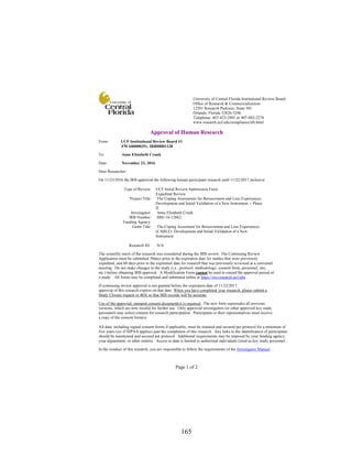 165
Page 1 of 2
Approval of Human Research
From: UCF Institutional Review Board #1
FWA00000351, IRB00001138
To: Anne Elizabeth Crunk
Date: November 23, 2016
Dear Researcher:
On 11/23/2016 the IRB approved the following human participant research until 11/22/2017 inclusive:
Type of Review: UCF Initial Review Submission Form
Expedited Review
Project Title: The Coping Assessment for Bereavement and Loss Experiences:
Development and Initial Validation of a New Instrument -- Phase
II
Investigator: Anne Elizabeth Crunk
IRB Number: SBE-16-12662
Funding Agency:
Grant Title: The Coping Assesment for Bereavement and Loss Experiences
(CABLE): Development and Initial Validation of a New
Instrument
Research ID: N/A
The scientific merit of the research was considered during the IRB review. The Continuing Review
Application must be submitted 30days prior to the expiration date for studies that were previously
expedited, and 60 days prior to the expiration date for research that was previously reviewed at a convened
meeting. Do not make changes to the study (i.e., protocol, methodology, consent form, personnel, site,
etc.) before obtaining IRB approval. A Modification Form cannot be used to extend the approval period of
a study. All forms may be completed and submitted online at https://iris.research.ucf.edu .
If continuing review approval is not granted before the expiration date of 11/22/2017,
approval of this research expires on that date. When you have completed your research, please submit a
Study Closure request in iRIS so that IRB records will be accurate.
Use of the approved, stamped consent document(s) is required. The new form supersedes all previous
versions, which are now invalid for further use. Only approved investigators (or other approved key study
personnel) may solicit consent for research participation. Participants or their representatives must receive
a copy of the consent form(s).
All data, including signed consent forms if applicable, must be retained and secured per protocol for a minimum of
five years (six if HIPAA applies) past the completion of this research. Any links to the identification of participants
should be maintained and secured per protocol. Additional requirements may be imposed by your funding agency,
your department, or other entities. Access to data is limited to authorized individuals listed as key study personnel.
In the conduct of this research, you are responsible to follow the requirements of the Investigator Manual.
University of Central Florida Institutional Review Board
Office of Research & Commercialization
12201 Research Parkway, Suite 501
Orlando, Florida 32826-3246
Telephone: 407-823-2901 or 407-882-2276
www.research.ucf.edu/compliance/irb.html
 