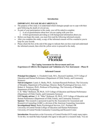 167
Introduction
IMPORTANT. PLEASE READ CAREFULLY.
 The purpose of this study is to understand which strategies people use to cope with their
grief following the death of a loved one.
 As part of your participation in this study, you will be asked to complete
1. A set of questionnaires about how you are coping with your loss
2. A brief questionnaire providing us with background information about you
 Before you begin this study, you must first read the following informed consent.
 After you complete this study, a copy of the informed consent will be e-mailed to you to
keep for your records.
 Please check the box at the end of this page to indicate that you have read and understand
the informed consent, then click the yellow arrow to proceed to the study.
The Coping Assessment for Bereavement and Loss
Experiences (CABLE): Development and Validation of a New Instrument – Phase II
Informed Consent
Principal Investigator: A. Elizabeth Crunk, M.S., Doctoral Candidate, UCF College of
Education and Human Performance (Department of Child, Family, and Community
Sciences)
Sub-investigators: Laurie A. Burke, Ph.D., Assistant Research Professor, The University
of Memphis, Department of Psychology; Director, Burke Psychological Services, LLC;
Robert A. Neimeyer, Ph.D., Professor of Psychology, The University of Memphis,
Department of Psychology;
E. H. “Mike” Robinson, III, Ph.D., UCF College of Education and Human Performance
(Department of Child, Family, and Community Sciences)
UCF faculty advisor: E. H. “Mike” Robinson, III, Ph.D., UCF College of Education and
Human Performance (Department of Child, Family, and Community Sciences)
Sponsor: This research is sponsored in part by the Association for Assessment and
Research in Counseling (AARC), a division of the American Counseling Association.
Investigational Site(s): Burke Psychological Services, LLC, Portland, OR
University of Central Florida College of Education and Human Performance
University of Central Florida Community Counseling and Research Center
Introduction: Researchers at the University of Central Florida (UCF) study many topics.
To do this, we need the help of people who agree to take part in a research study. You are
 